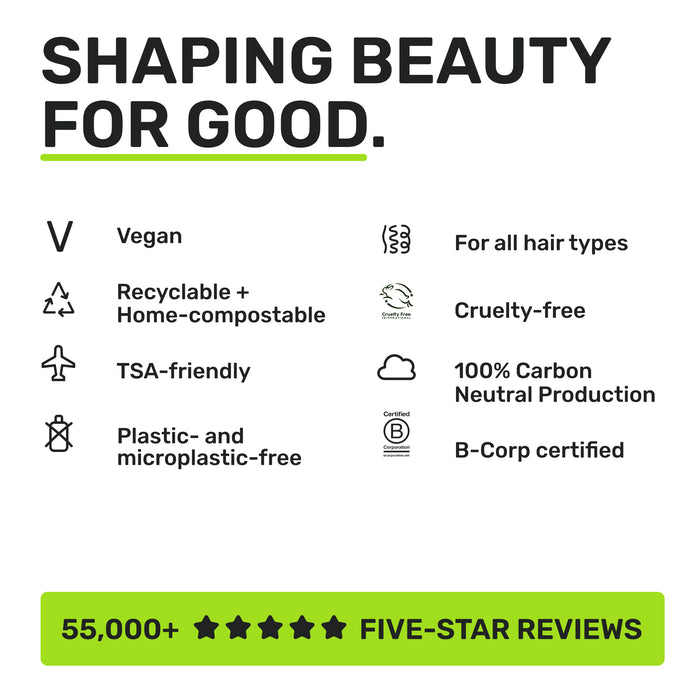 SHAPING BEAUTY FOR GOOD.
Vegan
Recyclable + home compostable
TSA-friendly
Plastic and microplastic-free
For all hair types
Cruelty-free
100% Carbon Neutral Production
B-corp certified
55,000+ five-star reviews